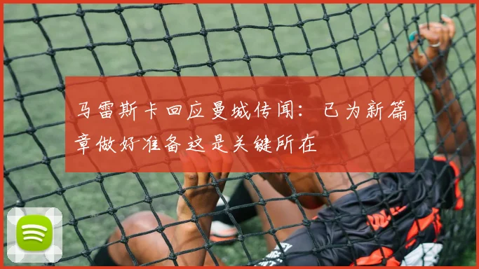 马雷斯卡回应曼城传闻：已为新篇章做好准备这是关键所在