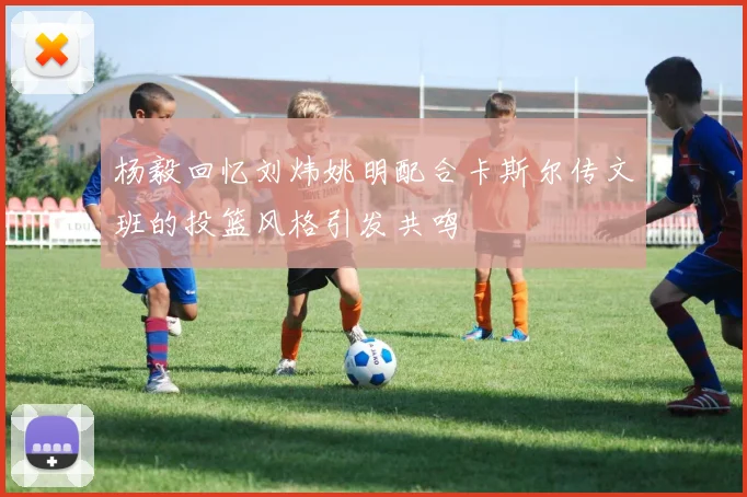 杨毅回忆刘炜姚明配合卡斯尔传文班的投篮风格引发共鸣