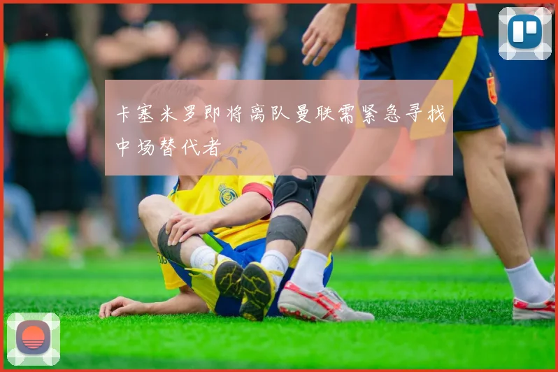 卡塞米罗即将离队曼联需紧急寻找中场替代者