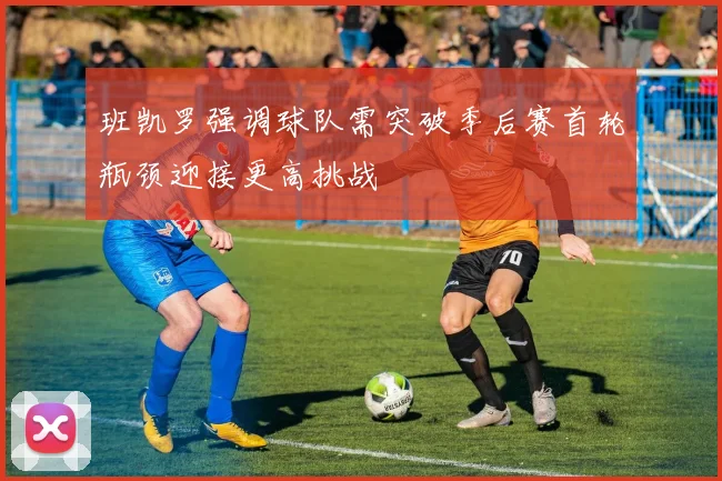 班凯罗强调球队需突破季后赛首轮瓶颈迎接更高挑战